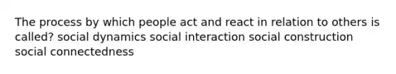 The process by which people act and react in relation to others is called? social dynamics social interaction social construction social connectedness