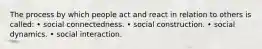 The process by which people act and react in relation to others is called: • social connectedness. • social construction. • social dynamics. • social interaction.