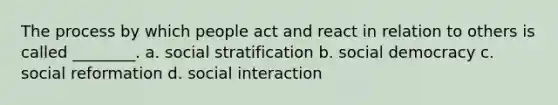 The process by which people act and react in relation to others is called ________. a. social stratification b. social democracy c. social reformation d. social interaction