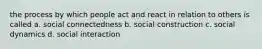 the process by which people act and react in relation to others is called a. social connectedness b. social construction c. social dynamics d. social interaction