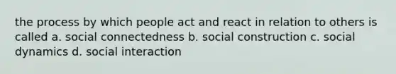 the process by which people act and react in relation to others is called a. social connectedness b. social construction c. social dynamics d. social interaction