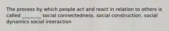 The process by which people act and react in relation to others is called ________ social connectedness. social construction. social dynamics social interaction