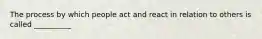 The process by which people act and react in relation to others is called __________