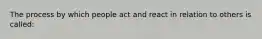 The process by which people act and react in relation to others is called: