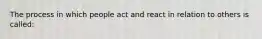 The process in which people act and react in relation to others is called: