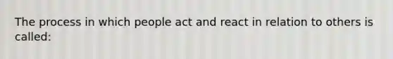 The process in which people act and react in relation to others is called: