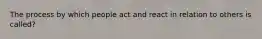 The process by which people act and react in relation to others is called?