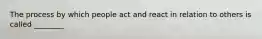 The process by which people act and react in relation to others is called ________