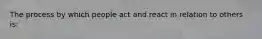 The process by which people act and react in relation to others is: