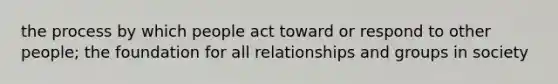 the process by which people act toward or respond to other people; the foundation for all relationships and groups in society