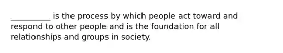 __________ is the process by which people act toward and respond to other people and is the foundation for all relationships and groups in society.