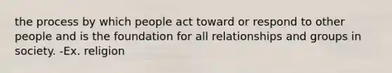 the process by which people act toward or respond to other people and is the foundation for all relationships and groups in society. -Ex. religion