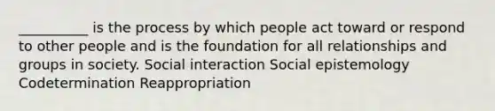 __________ is the process by which people act toward or respond to other people and is the foundation for all relationships and groups in society. Social interaction Social epistemology Codetermination Reappropriation