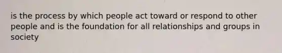 is the process by which people act toward or respond to other people and is the foundation for all relationships and groups in society