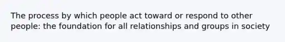 The process by which people act toward or respond to other people: the foundation for all relationships and groups in society