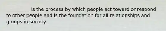 __________ is the process by which people act toward or respond to other people and is the foundation for all relationships and groups in society.