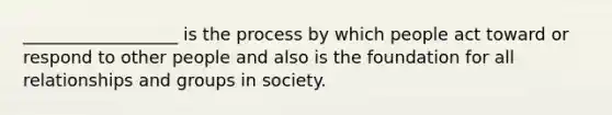 __________________ is the process by which people act toward or respond to other people and also is the foundation for all relationships and groups in society.