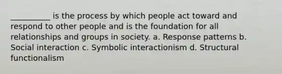 __________ is the process by which people act toward and respond to other people and is the foundation for all relationships and groups in society. a. Response patterns b. Social interaction c. Symbolic interactionism d. Structural functionalism