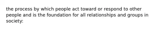 the process by which people act toward or respond to other people and is the foundation for all relationships and groups in society: