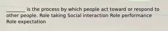 ________ is the process by which people act toward or respond to other people. Role taking Social interaction Role performance Role expectation