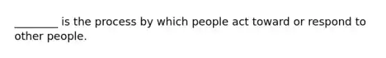 ________ is the process by which people act toward or respond to other people.