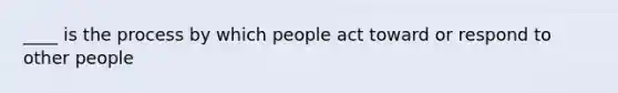 ____ is the process by which people act toward or respond to other people