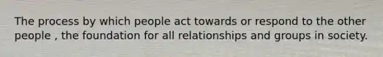 The process by which people act towards or respond to the other people , the foundation for all relationships and groups in society.