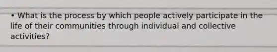 • What is the process by which people actively participate in the life of their communities through individual and collective activities?