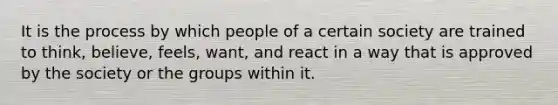 It is the process by which people of a certain society are trained to think, believe, feels, want, and react in a way that is approved by the society or the groups within it.