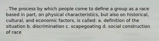 . The process by which people come to define a group as a race based in part, on physical characteristics, but also on historical, cultural, and economic factors, is called: a. definition of the situation b. discrimination c. scapegoating d. social construction of race