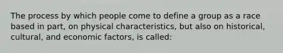 The process by which people come to define a group as a race based in part, on physical characteristics, but also on historical, cultural, and economic factors, is called: