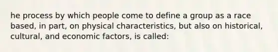 he process by which people come to define a group as a race based, in part, on physical characteristics, but also on historical, cultural, and economic factors, is called: