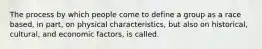 The process by which people come to define a group as a race based, in part, on physical characteristics, but also on historical, cultural, and economic factors, is called.