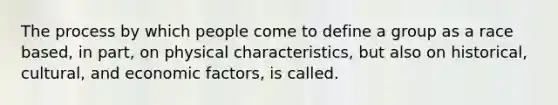 The process by which people come to define a group as a race based, in part, on physical characteristics, but also on historical, cultural, and economic factors, is called.