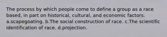 The process by which people come to define a group as a race based, in part on historical, cultural, and economic factors. a.scapegoating. b.The social construction of race. c.The scientific identification of race. d.projection.