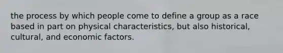 the process by which people come to define a group as a race based in part on physical characteristics, but also historical, cultural, and economic factors.