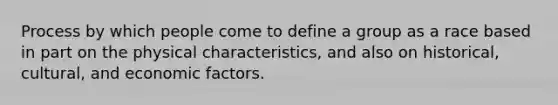 Process by which people come to define a group as a race based in part on the physical characteristics, and also on historical, cultural, and economic factors.