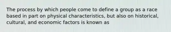 The process by which people come to define a group as a race based in part on physical characteristics, but also on historical, cultural, and economic factors is known as