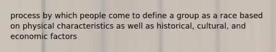 process by which people come to define a group as a race based on physical characteristics as well as historical, cultural, and economic factors