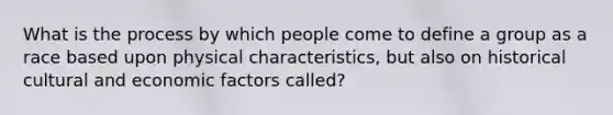 What is the process by which people come to define a group as a race based upon physical characteristics, but also on historical cultural and economic factors called?