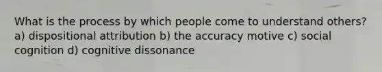 What is the process by which people come to understand others? a) dispositional attribution b) the accuracy motive c) social cognition d) cognitive dissonance