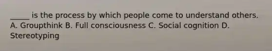 _____ is the process by which people come to understand others. A. Groupthink B. Full consciousness C. Social cognition D. Stereotyping