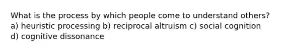 What is the process by which people come to understand others? a) heuristic processing b) reciprocal altruism c) social cognition d) cognitive dissonance