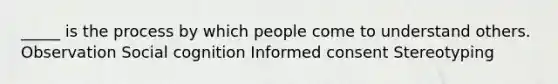 _____ is the process by which people come to understand others. Observation Social cognition Informed consent Stereotyping