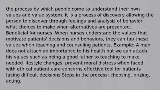 the process by which people come to understand their own values and value system. It is a process of discovery allowing the person to discover through feelings and analysis of behavior what choices to make when alternatives are presented. Beneficial for nurses. When nurses understand the values that motivate patients' decisions and behaviors, they can tap these values when teaching and counseling patients. Example: A man does not attach an importance to his health but we can attach his values such as being a good father to teaching to make needed lifestyle changes. prevent moral distress when faced with ethical patient care concerns effective tool for patients facing difficult decisions Steps in the process: choosing, prizing, acting.