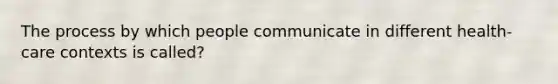 The process by which people communicate in different health-care contexts is called?