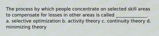 The process by which people concentrate on selected skill areas to compensate for losses in other areas is called ______________. a. selective optimization b. activity theory c. continuity theory d. minimizing theory