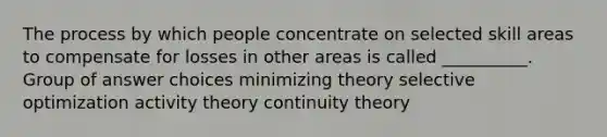 The process by which people concentrate on selected skill areas to compensate for losses in other areas is called __________. Group of answer choices minimizing theory selective optimization activity theory continuity theory