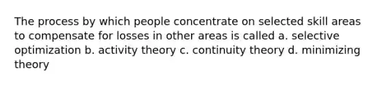 The process by which people concentrate on selected skill areas to compensate for losses in other areas is called a. selective optimization b. activity theory c. continuity theory d. minimizing theory