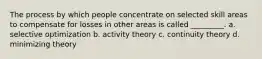 The process by which people concentrate on selected skill areas to compensate for losses in other areas is called _________. a. selective optimization b. activity theory c. continuity theory d. minimizing theory